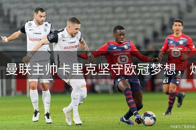 曼联主帅卡里克坚守欧冠梦想，炮击德比赛程不公